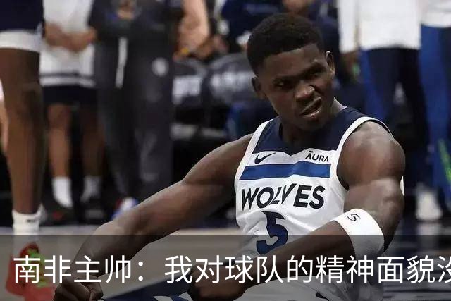 南非主帅：我对球队的精神面貌没有怨言，可以愉快地回顾这届赛事