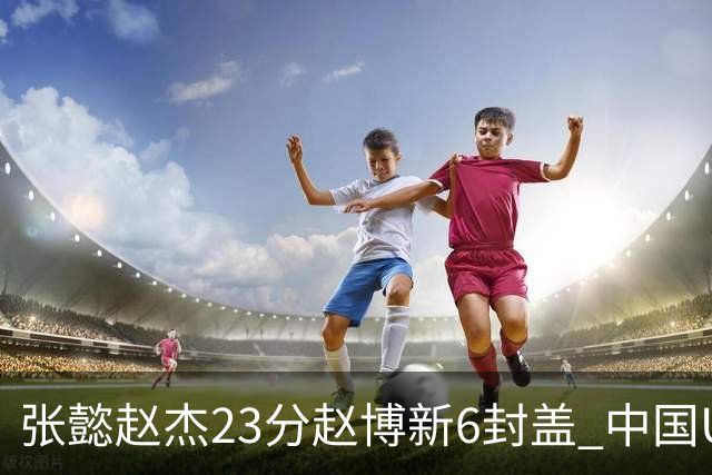 张懿赵杰23分赵博新6封盖 中国U17男篮世界杯开门红