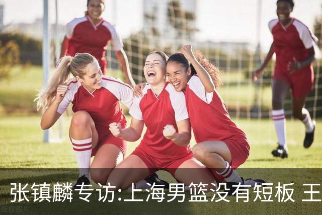 张镇麟专访:上海男篮没有短板 王哲林队长当之无愧 弗格是顶级外援