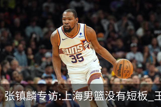 张镇麟专访:上海男篮没有短板 王哲林队长当之无愧 弗格是顶级外援